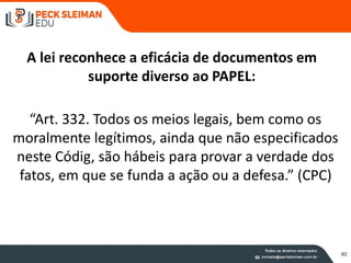 A lei reconhece a eficácia de documentos em
suporte diverso ao PAPEL:
“Art. 332. Todos os meios legais, bem como os
moralmente legítimos, ainda que não especificados
neste Códig, são hábeis para provar a verdade dos
fatos, em que se funda a ação ou a defesa.” (CPC)
40
 