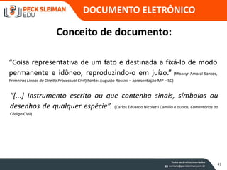 DOCUMENTO ELETRÔNICO
41
Conceito de documento:
“Coisa representativa de um fato e destinada a fixá-lo de modo
permanente e idôneo, reproduzindo-o em juízo.” (Moacyr Amaral Santos,
Primeiras Linhas de Direito Processual Civil) Fonte: Augusto Rossini – apresentação MP – SC)
“[...] Instrumento escrito ou que contenha sinais, símbolos ou
desenhos de qualquer espécie”. (Carlos Eduardo Nicoletti Camillo e outros, Comentários ao
Código Civil)
 