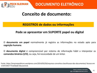 42
Conceito de documento:
REGISTROS de dados ou informações
Pode se apresentar em SUPORTE papel ou digital
Fonte: https://arquivopublicors.wordpress.com/2014/03/26/arquivos-conceitos-classificacao-dos-documentos/ Acesso em
17/07/2017 Finalidade Educacional.
O documento em papel normalmente já registra as informações no estado apto para
cognição humana.
O documento digital é compreensível por sistema de informação hábil a interpretar os
comandos binários (I/O), ou seja, há necessidade de um leitor.
DOCUMENTO ELETRÔNICO
 