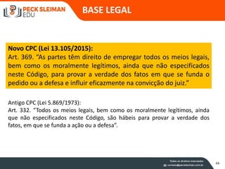 BASE LEGAL
44
Novo CPC (Lei 13.105/2015):
Art. 369. “As partes têm direito de empregar todos os meios legais,
bem como os moralmente legítimos, ainda que não especificados
neste Código, para provar a verdade dos fatos em que se funda o
pedido ou a defesa e influir eficazmente na convicção do juiz.”
Antigo CPC (Lei 5.869/1973):
Art. 332. “Todos os meios legais, bem como os moralmente legítimos, ainda
que não especificados neste Código, são hábeis para provar a verdade dos
fatos, em que se funda a ação ou a defesa”.
 