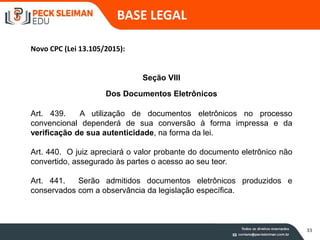 Seção VIII
Dos Documentos Eletrônicos
Art. 439. A utilização de documentos eletrônicos no processo
convencional dependerá de sua conversão à forma impressa e da
verificação de sua autenticidade, na forma da lei.
Art. 440. O juiz apreciará o valor probante do documento eletrônico não
convertido, assegurado às partes o acesso ao seu teor.
Art. 441. Serão admitidos documentos eletrônicos produzidos e
conservados com a observância da legislação específica.
BASE LEGAL
Novo CPC (Lei 13.105/2015):
33
 