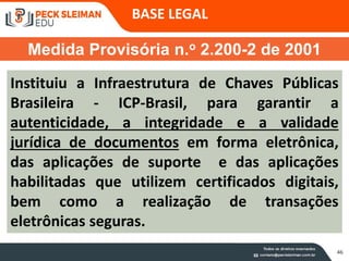 46
Instituiu a Infraestrutura de Chaves Públicas
Brasileira - ICP-Brasil, para garantir a
autenticidade, a integridade e a validade
jurídica de documentos em forma eletrônica,
das aplicações de suporte e das aplicações
habilitadas que utilizem certificados digitais,
bem como a realização de transações
eletrônicas seguras.
Medida Provisória n.o 2.200-2 de 2001
BASE LEGAL
 