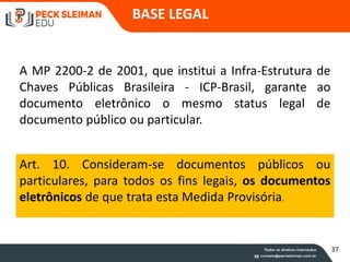 A MP 2200-2 de 2001, que institui a Infra-Estrutura de
Chaves Públicas Brasileira - ICP-Brasil, garante ao
documento eletrônico o mesmo status legal de
documento público ou particular.
Art. 10. Consideram-se documentos públicos ou
particulares, para todos os fins legais, os documentos
eletrônicos de que trata esta Medida Provisória.
BASE LEGAL
37
 