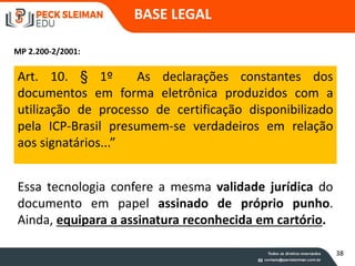 Essa tecnologia confere a mesma validade jurídica do
documento em papel assinado de próprio punho.
Ainda, equipara a assinatura reconhecida em cartório.
Art. 10. § 1º As declarações constantes dos
documentos em forma eletrônica produzidos com a
utilização de processo de certificação disponibilizado
pela ICP-Brasil presumem-se verdadeiros em relação
aos signatários...”
BASE LEGAL
MP 2.200-2/2001:
38
 