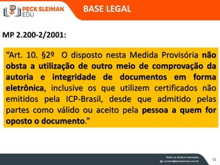 52
“Art. 10. §2º O disposto nesta Medida Provisória não
obsta a utilização de outro meio de comprovação da
autoria e integridade de documentos em forma
eletrônica, inclusive os que utilizem certificados não
emitidos pela ICP-Brasil, desde que admitido pelas
partes como válido ou aceito pela pessoa a quem for
oposto o documento.”
MP 2.200-2/2001:
BASE LEGAL
 