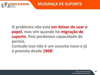 O problema não está em deixar de usar o
papel, mas sim quando há migração de
suporte. Pois perdemos capacidade de
perícia.
Contudo isso não é um assunto novo e já
é previsto desde 1968!
56
MUDANÇA DE SUPORTE
44
 
