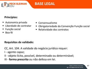 Requisitos de validade:
BASE LEGAL
CC, Art. 104. A validade do negócio jurídico requer:
I - agente capaz;
II - objeto lícito, possível, determinado ou determinável;
III - forma prescrita ou não defesa em lei.
Princípios:
 Autonomia privada
 Liberdade de contratar
 Função social
 Boa-fé
 Consensualismo
 Obrigatoriedade da Convenção Função social
 Relatividade dos contratos
47
 