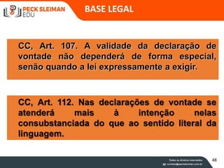 CC, Art. 107. A validade da declaração de
vontade não dependerá de forma especial,
senão quando a lei expressamente a exigir.
CC, Art. 112. Nas declarações de vontade se
atenderá mais à intenção nelas
consubstanciada do que ao sentido literal da
linguagem.
BASE LEGAL
48
 