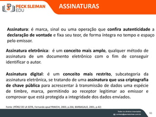 61
Assinatura: é marca, sinal ou uma operação que confira autenticidade a
declaração de vontade e fixa seu teor, de forma íntegra no tempo e espaço
pelo emissor.
Assinatura eletrônica: é um conceito mais amplo, qualquer método de
assinatura de um documento eletrônico com o fim de conseguir
identificar o autor.
Assinatura digital: é um conceito mais restrito, subcategoria da
assinatura eletrônica, se tratando de uma assinatura que usa criptografia
de chave pública para acrescentar à transmissão de dados uma espécie
de timbre, marca, permitindo ao receptor legitimar ao emissor e
comprovar que está protegida a integridade dos dados enviados.
Fonte: (PÉREZ DE LA SOTA, Fernando apud PANICHI, 2003, p.266; BARBAGALO, 2001, p.42)
ASSINATURAS
 