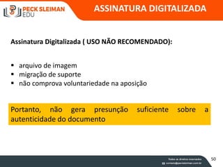 ASSINATURA DIGITALIZADA
 arquivo de imagem
 migração de suporte
 não comprova voluntariedade na aposição
Assinatura Digitalizada ( USO NÃO RECOMENDADO):
Portanto, não gera presunção suficiente sobre a
autenticidade do documento
50
 