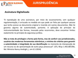 JURISPRUDÊNCIA
Assinatura Digitalizada
“A reprodução de uma assinatura, por meio do escaneamento, sem qualquer
regulamentação, é arriscada na medida em que pode ser feita por qualquer pessoa
que tenha acesso ao documento original e inserida em outros documentos. Não há
garantia alguma de autenticidade, portanto. A aplicação do princípio da
instrumentalidade das formas, invocado pelas recorrentes, deve encontrar limites
exatamente no princípio da segurança jurídica.
Não se trata de privilegiar a forma pela forma, mas de conferir aos jurisdicionados,
usuários das modernas ferramentas eletrônicas, o mínimo de critérios para garantir
a autenticidade e integridade de sua identificação no momento da interposição de
um recurso ou de apresentação de outra peça processual”. (STJ, REsp 1.442.887/BA,
Rel. Ministra Nancy Andrighi, j. em 6.5.2014)
51
 