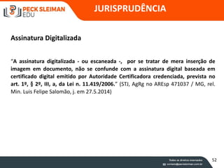 JURISPRUDÊNCIA
Assinatura Digitalizada
“A assinatura digitalizada - ou escaneada -, por se tratar de mera inserção de
imagem em documento, não se confunde com a assinatura digital baseada em
certificado digital emitido por Autoridade Certificadora credenciada, prevista no
art. 1º, § 2º, III, a, da Lei n. 11.419/2006.” (STJ, AgRg no AREsp 471037 / MG, rel.
Min. Luis Felipe Salomão, j. em 27.5.2014)
52
 