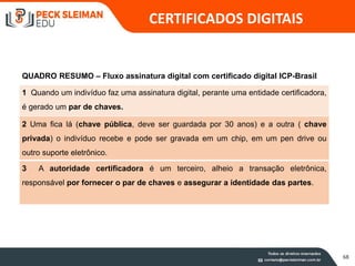 68
QUADRO RESUMO – Fluxo assinatura digital com certificado digital ICP-Brasil
1 Quando um indivíduo faz uma assinatura digital, perante uma entidade certificadora,
é gerado um par de chaves.
2 Uma fica lá (chave pública, deve ser guardada por 30 anos) e a outra ( chave
privada) o indivíduo recebe e pode ser gravada em um chip, em um pen drive ou
outro suporte eletrônico.
3 A autoridade certificadora é um terceiro, alheio a transação eletrônica,
responsável por fornecer o par de chaves e assegurar a identidade das partes.
CERTIFICADOS DIGITAIS
 