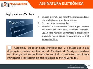 ASSINATURA ELETRÔNICA
Login, senha e Checkbox
1. Usuário preenche um cadastro com seus dados e
cria um login e uma senha de acesso;
2. Entra em uma área específica
3. Manifesta sua vontade em contratar por meio de
um clique em uma caixa, chamada checkbox.
OBS: A caixa não deve vir marcada e o ideal é que
o usuário role a página do contrato até o final
para poder clicar.
“Confirmo, ao clicar neste checkbox que Li e estou ciente das
disposições contidas no Contrato de Prestação de Serviços cumulado
com Licença de Uso do Sistema de, servindo a presente como forma
irrevogável e irretratável de manifestação da minha vontade”.
59
 