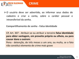 CRIME
71
Compartilhamento de senha - Falsa identidade
O usuário deve ser advertido, ao informar seus dados de
cadastro e criar a conta, sobre o caráter pessoal e
intransferível da senha.
CP, Art. 307 - Atribuir-se ou atribuir a terceiro falsa identidade
para obter vantagem, em proveito próprio ou alheio, ou para
causar dano a outrem:
Pena - detenção, de três meses a um ano, ou multa, se o fato
não constitui elemento de crime mais grave
 