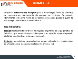 BIOMETRIA
Coleta das características biológicas para a identificação futura do indivíduo
no momento da manifestação da vontade de contratar, funcionando
literalmente como uma forma de ter certeza que aquela pessoa é quem diz
ser, ou seja, uma autenticação biométrica.
Tipo de Biometria:
Estática: representada por traços fisiológicos, originários da carga genética do
indivíduo, que essencialmente variam pouco ao logo do tempo (impressão
digital ou características faciais, por exemplo).
Dinâmica: aprendida ou desenvolvida ao logo da utilização. Ex: características
de uma assinatura manuscrita ( velocidade, pressão, etc).
61
 