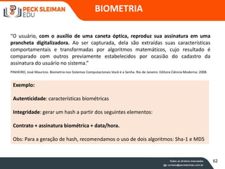 “O usuário, com o auxílio de uma caneta óptica, reproduz sua assinatura em uma
prancheta digitalizadora. Ao ser capturada, dela são extraídas suas características
comportamentais e transformadas por algoritmos matemáticos, cujo resultado é
comparado com outros previamente estabelecidos por ocasião do cadastro da
assinatura do usuário no sistema.”
PINHEIRO, José Maurício. Biometria nos Sistemas Computacionais Você é a Senha. Rio de Janeiro: Editora Ciência Moderna: 2008.
Exemplo:
Autenticidade: características biométricas
Integridade: gerar um hash a partir dos seguintes elementos:
Contrato + assinatura biométrica + data/hora.
Obs: Para a geração de hash, recomendamos o uso de dois algoritmos: Sha-1 e MD5
BIOMETRIA
62
 