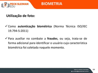 BIOMETRIA
Utilização de foto:
 Como autenticação biométrica (Norma Técnica ISO/IEC
19.794-5:2011)
 Para auxiliar no combate a fraudes, ou seja, trata-se de
forma adicional para identificar o usuário cuja característica
biométrica foi coletada naquele momento.
64
 