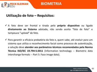BIOMETRIA
Utilização de foto – Requisitos:
 A foto deve ser frontal e tirada pelo próprio dispositivo ou ligado
diretamente ao Sistema adotado, não sendo aceita “foto de foto” e
tampouco “upload” de foto.
 Para garantir a eficácia probatória da foto e, quem sabe, até evoluir para um
sistema que utiliza o reconhecimento facial como processo de autenticação,
a solução deve atender aos parâmetros técnicos recomendados pela Norma
Técnica ISO/IEC 19.794-5:2011 (Information technology -- Biometric data
interchange formats -- Part 5: Face image data).
65
 