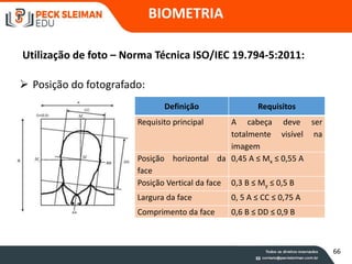 BIOMETRIA
Utilização de foto – Norma Técnica ISO/IEC 19.794-5:2011:
 Posição do fotografado:
Definição Requisitos
Requisito principal A cabeça deve ser
totalmente visível na
imagem
Posição horizontal da
face
0,45 A ≤ Mx ≤ 0,55 A
Posição Vertical da face 0,3 B ≤ My ≤ 0,5 B
Largura da face 0, 5 A ≤ CC ≤ 0,75 A
Comprimento da face 0,6 B ≤ DD ≤ 0,9 B
66
 
