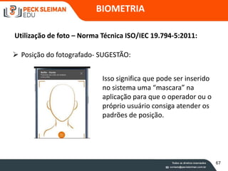 BIOMETRIA
Utilização de foto – Norma Técnica ISO/IEC 19.794-5:2011:
 Posição do fotografado- SUGESTÃO:
Isso significa que pode ser inserido
no sistema uma “mascara” na
aplicação para que o operador ou o
próprio usuário consiga atender os
padrões de posição.
67
 