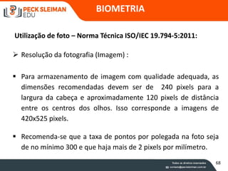 BIOMETRIA
Utilização de foto – Norma Técnica ISO/IEC 19.794-5:2011:
 Resolução da fotografia (Imagem) :
 Para armazenamento de imagem com qualidade adequada, as
dimensões recomendadas devem ser de 240 pixels para a
largura da cabeça e aproximadamente 120 pixels de distância
entre os centros dos olhos. Isso corresponde a imagens de
420x525 pixels.
 Recomenda-se que a taxa de pontos por polegada na foto seja
de no mínimo 300 e que haja mais de 2 pixels por milímetro.
68
 