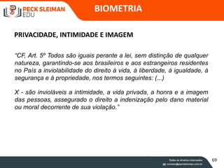 BIOMETRIA
PRIVACIDADE, INTIMIDADE E IMAGEM
“CF, Art. 5º Todos são iguais perante a lei, sem distinção de qualquer
natureza, garantindo-se aos brasileiros e aos estrangeiros residentes
no País a inviolabilidade do direito à vida, à liberdade, à igualdade, à
segurança e à propriedade, nos termos seguintes: (...)
X - são invioláveis a intimidade, a vida privada, a honra e a imagem
das pessoas, assegurado o direito a indenização pelo dano material
ou moral decorrente de sua violação.”
69
 
