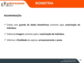 BIOMETRIA
 Coleta com guarda de dados biométricos somente após autorização do
indivíduo;
 Coleta da imagem somente após a autorização do indivíduo.
 Informar a finalidade da captura, armazenamento e prazo.
RECOMENDAÇÃO:
70
 