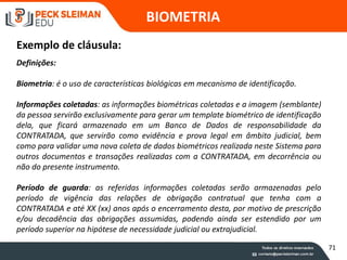 Definições:
Biometria: é o uso de características biológicas em mecanismo de identificação.
Informações coletadas: as informações biométricas coletadas e a imagem (semblante)
da pessoa servirão exclusivamente para gerar um template biométrico de identificação
dela, que ficará armazenado em um Banco de Dados de responsabilidade da
CONTRATADA, que servirão como evidência e prova legal em âmbito judicial, bem
como para validar uma nova coleta de dados biométricos realizada neste Sistema para
outros documentos e transações realizadas com a CONTRATADA, em decorrência ou
não do presente instrumento.
Período de guarda: as referidas informações coletadas serão armazenadas pelo
período de vigência das relações de obrigação contratual que tenha com a
CONTRATADA e até XX (xx) anos após o encerramento desta, por motivo de prescrição
e/ou decadência das obrigações assumidas, podendo ainda ser estendido por um
período superior na hipótese de necessidade judicial ou extrajudicial.
BIOMETRIA
Exemplo de cláusula:
71
 