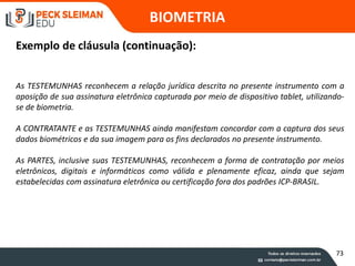 As TESTEMUNHAS reconhecem a relação jurídica descrita no presente instrumento com a
aposição de sua assinatura eletrônica capturada por meio de dispositivo tablet, utilizando-
se de biometria.
A CONTRATANTE e as TESTEMUNHAS ainda manifestam concordar com a captura dos seus
dados biométricos e da sua imagem para os fins declarados no presente instrumento.
As PARTES, inclusive suas TESTEMUNHAS, reconhecem a forma de contratação por meios
eletrônicos, digitais e informáticos como válida e plenamente eficaz, ainda que sejam
estabelecidas com assinatura eletrônica ou certificação fora dos padrões ICP-BRASIL.
BIOMETRIA
Exemplo de cláusula (continuação):
73
 