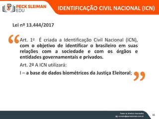 Art. 1o É criada a Identificação Civil Nacional (ICN),
com o objetivo de identificar o brasileiro em suas
relações com a sociedade e com os órgãos e
entidades governamentais e privados.
Art. 2º A ICN utilizará:
I – a base de dados biométricos da Justiça Eleitoral;
Lei nº 13.444/2017
IDENTIFICAÇÃO CIVIL NACIONAL (ICN)
86
 