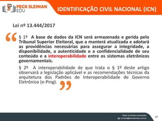 § 1º A base de dados da ICN será armazenada e gerida pelo
Tribunal Superior Eleitoral, que a manterá atualizada e adotará
as providências necessárias para assegurar a integridade, a
disponibilidade, a autenticidade e a confidencialidade de seu
conteúdo e a interoperabilidade entre os sistemas eletrônicos
governamentais.
§ 2º A interoperabilidade de que trata o § 1º deste artigo
observará a legislação aplicável e as recomendações técnicas da
arquitetura dos Padrões de Interoperabilidade de Governo
Eletrônico (e-Ping).
Lei nº 13.444/2017
IDENTIFICAÇÃO CIVIL NACIONAL (ICN)
87
 