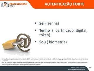 88
 Sei ( senha)
 Tenho ( certificado digital,
token)
 Sou ( biometria)
AUTENTICAÇÃO FORTE
Fontes: Boletim publicado em setembro de 2005, pela National Institute of Standards and Technology, agência oficial do Departamento de Comércio
Americano.
Guia de autenticação em ambiente de Internet Banking, elaborado pelo órgão governamental americano Federal Financial Institutions Examination
Council (Conselho de Consulta às Instituições Financeiras Federais)
77
 