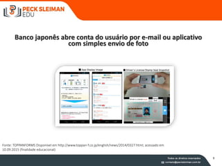 Banco japonês abre conta do usuário por e-mail ou aplicativo
com simples envio de foto
Fonte imagem: TOPPANFORMS Disponívelem http://www.toppan-f.co.jp/english/news/2014/0327.html; acessado em 10.09.2015(finalidadeeducacional)
Fonte: TOPPANFORMS Disponível em http://www.toppan-f.co.jp/english/news/2014/0327.html; acessado em
10.09.2015 (finalidade educacional)
9
 