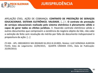 JURISPRUDÊNCIA
APELAÇÃO CÍVEL. AÇÃO DE COBRANÇA. CONTRATO DE PRESTAÇÃO DE SERVIÇOS
EDUCACIONAIS. SISTEMA ELETRÔNICO. VALIDADE. [...] I. O contrato de prestação
de serviços educacionais realizado pelo sistema eletrônico é plenamente válido e
capaz de gerar todos os efeitos jurídicos. II. Havendo contrato eletrônico válido e
outros documentos que comprovem a existência do negócio objeto da lide, não cabe
a extinção do feito sem resolução do mérito por falta de documento indispensável à
propositura da ação. [...]
(TJ-MA - APL: 0002482015 MA 0024649-56.2012.8.10.0001, Relator: LUIZ GONZAGA ALMEIDA
FILHO, Data de Julgamento: 22/09/2015, QUARTA CÂMARA CÍVEL, Data de Publicação:
25/09/2015)
80
 