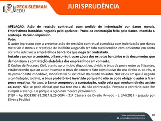 JURISPRUDÊNCIA
APELAÇÃO. Ação de rescisão contratual com pedido de indenização por danos morais.
Empréstimos bancários negados pelo apelante. Prova da contratação feita pelo Banco. Mantida r.
sentença. Recurso improvido.
Voto:
O autor ingressou com a presente ação de rescisão contratual cumulada com indenização por danos
materiais e morais e repetição de indébito alegando ter sido surpreendido com descontos em conta
corrente relativos a empréstimos bancários que nega ter contratado.
Instado a provar o contrário, o Banco-réu trouxe cópia dos extratos bancários e de documentos que
demonstram a contratação eletrônica dos empréstimos em comento.
O Código de Processo Civil, atento ao princípio dispositivo, dividiu o ônus da prova entre os litigantes,
estabelecendo que ao autor incumbe o ônus de provar o fato constitutivo do seu direito e, ao réu, o
de provar o fato impeditivo, modificativo ou extintivo do direito do autor. Nos casos em que é negada
a contratação, todavia, o ônus probatório é invertido porquanto não se pode obrigar o autor a fazer
prova negativa. No caso, o Banco comprovou a contratação, razão pela qual nenhum direito assiste
ao autor. Não se pode olvidar que sua tese era a da não contratação. Provado o contrário cabe-lhe
cumprir a avença. Eis porque a ação não merece provimento.
(TJSP - Ap 0003307-83.2014.8.26.0094 - 21ª Câmara de Direito Privado - j. 3/4/2017 - julgado por
Silveira Paulilo)
81
 