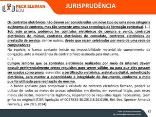 JURISPRUDÊNCIA
Os contratos eletrônicos não devem ser considerados um novo tipo ou uma nova categoria
autônoma de contrato, mas tão-somente uma nova tecnologia de formação contratual. (...)
Sob este prisma, podemos ter contratos eletrônicos de compra e venda, contratos
eletrônicos de mútuo, contratos eletrônicos de comodato, contratos eletrônicos de
prestação de serviço, dentre outros, desde que sejam celebrados por meio de uma rede de
computadores.
Na espécie, o banco apelante insiste na impossibilidade material do cumprimento da
obrigação, ante a inexistência de contrato físico assinado pela mutuante.
(...)
Cumpre lembrar que os contratos eletrônicos realizados por meio da internet devem
possuir preferencialmente certos requisitos para serem válidos ou para que eles possam
ser usados como prova, esses são: a certificação eletrônica, assinatura digital, autenticação
eletrônica, para manter a autenticidade e integridade do documento, conforme o meio
que foi utilizado para realização do mesmo.
...o banco apelante para comprovar a validade do contrato eletrônico firmado, poderá se
utilizar de todos os meios de provas admitidos em direito, em eventual litígio, pois esses
meios são lícitos, moralmente legítimos, respeitando os requisitos legais necessários, (sem
grifos no original) (TJSP, Apelação nº 0027833-36.2013.8.26.0196, Rel. Des. Spencer Almeida
Ferreira, j. em 28.5.2014).
82
 