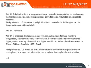 95
LEI 12.682/2012
Art. 1o A digitalização, o armazenamento em meio eletrônico, óptico ou equivalente
e a reprodução de documentos públicos e privados serão regulados pelo disposto
nesta Lei.
Parágrafo único. Entende-se por digitalização a conversão da fiel imagem de um
documento para código digital.
Art. 2o (VETADO).
Art. 3o O processo de digitalização deverá ser realizado de forma a manter a
integridade, a autenticidade e, se necessário, a confidencialidade do documento
digital, com o emprego de certificado digital emitido no âmbito da Infraestrutura de
Chaves Públicas Brasileira - ICP - Brasil.
Parágrafo único. Os meios de armazenamento dos documentos digitais deverão
protegê-los de acesso, uso, alteração, reprodução e destruição não autorizados.
(...)
Dispõe sobre a elaboração e o arquivamento de documentos em meios eletromagnéticos.
 