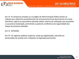 96
LEI 12.682/2012
Art. 4o As empresas privadas ou os órgãos da Administração Pública direta ou
indireta que utilizarem procedimentos de armazenamento de documentos em meio
eletrônico, óptico ou equivalente deverão adotar sistema de indexação que possibilite
a sua precisa localização, permitindo a posterior conferência da regularidade das
etapas do processo adotado.
Art. 5o (VETADO).
Art. 6o Os registros públicos originais, ainda que digitalizados, deverão ser
preservados de acordo com o disposto na legislação pertinente.
Dispõe sobre a elaboração e o arquivamento de documentos em meios eletromagnéticos.
 