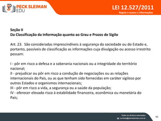99
LEI 12.527/2011
Seção II
Da Classificação da Informação quanto ao Grau e Prazos de Sigilo
Art. 23. São consideradas imprescindíveis à segurança da sociedade ou do Estado e,
portanto, passíveis de classificação as informações cuja divulgação ou acesso irrestrito
possam:
I - pôr em risco a defesa e a soberania nacionais ou a integridade do território
nacional;
II - prejudicar ou pôr em risco a condução de negociações ou as relações
internacionais do País, ou as que tenham sido fornecidas em caráter sigiloso por
outros Estados e organismos internacionais;
III - pôr em risco a vida, a segurança ou a saúde da população;
IV - oferecer elevado risco à estabilidade financeira, econômica ou monetária do
País;
Regula o acesso a informações
 