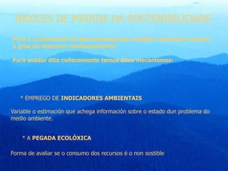 INDICES DE MEDIDA DA SOSTENIBILIDADE
Para a consecución do desenvolvemento sostible é necesario coñecer
o grao de deterioro medioambiental.
Para acadar dito coñecemento temos dous mecanismos:
* EMPREGO DE INDICADORES AMBIENTAIS
Variable o estimación que achega información sobre o estado dun problema do
medio ambiente.
* A PEGADA ECOLÓXICA
Forma de avaliar se o consumo dos recursos é o non sostible
 