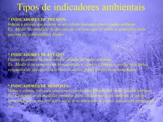 Tipos de indicadores ambientais
* INDICADORES DE PRESIÓN:
Indican a presión que exercen as actividades humanas sobre o medio ambiente.
Ex: Medir a cantidade de dióxido de carbono que se emite á atmósfera pola
queima de combustibles fósiles
* INDICADORES DE ESTADO:
Efectos da presión humana sobre a calidade do medio ambiente
Ex: Medir o incremento de temperatura e cambio climático producidos polos
verquidos de dióxido de carbono e outros gases de efecto invernadoiro
* INDICADORES DE RESPOSTA:
Miden o esforzo feito para soluciona-los problemas plantexados sobre o medio ambiente
Ex: Comprobar as medidas tomadas para solucionar o incremento de efecto
invernadoiro, como leis para reducir as emisións de gases, educación ambiental,
etc.
 
