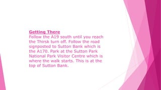 Getting There
Follow the A19 south until you reach
the Thirsk turn off. Follow the road
signposted to Sutton Bank which is
the A170. Park at the Sutton Park
National Park Visitor Centre which is
where the walk starts. This is at the
top of Sutton Bank.
 