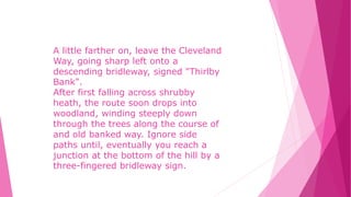 A little farther on, leave the Cleveland
Way, going sharp left onto a
descending bridleway, signed "Thirlby
Bank".
After first falling across shrubby
heath, the route soon drops into
woodland, winding steeply down
through the trees along the course of
and old banked way. Ignore side
paths until, eventually you reach a
junction at the bottom of the hill by a
three-fingered bridleway sign.
 