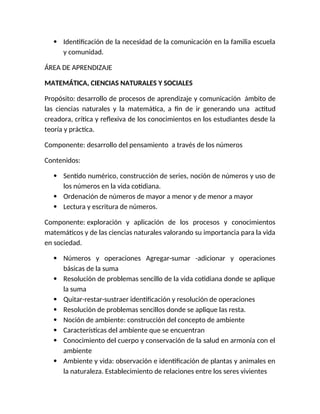  Identificación de la necesidad de la comunicación en la familia escuela
y comunidad.
ÁREA DE APRENDIZAJE
MATEMÁTICA, CIENCIAS NATURALES Y SOCIALES
Propósito: desarrollo de procesos de aprendizaje y comunicación ámbito de
las ciencias naturales y la matemática, a fin de ir generando una actitud
creadora, crítica y reflexiva de los conocimientos en los estudiantes desde la
teoría y práctica.
Componente: desarrollo del pensamiento a través de los números
Contenidos:
 Sentido numérico, construcción de series, noción de números y uso de
los números en la vida cotidiana.
 Ordenación de números de mayor a menor y de menor a mayor
 Lectura y escritura de números.
Componente: exploración y aplicación de los procesos y conocimientos
matemáticos y de las ciencias naturales valorando su importancia para la vida
en sociedad.
 Números y operaciones Agregar-sumar -adicionar y operaciones
básicas de la suma
 Resolución de problemas sencillo de la vida cotidiana donde se aplique
la suma
 Quitar-restar-sustraer identificación y resolución de operaciones
 Resolución de problemas sencillos donde se aplique las resta.
 Noción de ambiente: construcción del concepto de ambiente
 Características del ambiente que se encuentran
 Conocimiento del cuerpo y conservación de la salud en armonía con el
ambiente
 Ambiente y vida: observación e identificación de plantas y animales en
la naturaleza. Establecimiento de relaciones entre los seres vivientes
 