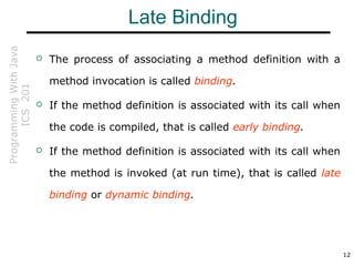 ProgrammingWithJava
ICS201
12
Late Binding
 The process of associating a method definition with a
method invocation is called binding.
 If the method definition is associated with its call when
the code is compiled, that is called early binding.
 If the method definition is associated with its call when
the method is invoked (at run time), that is called late
binding or dynamic binding.
 