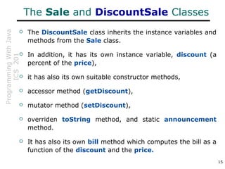 ProgrammingWithJava
ICS201
15
The Sale and DiscountSale Classes
 The DiscountSale class inherits the instance variables and
methods from the Sale class.
 In addition, it has its own instance variable, discount (a
percent of the price),
 it has also its own suitable constructor methods,
 accessor method (getDiscount),
 mutator method (setDiscount),
 overriden toString method, and static announcement
method.
 It has also its own bill method which computes the bill as a
function of the discount and the price.
 