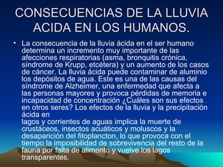 CONSECUENCIAS DE LA LLUVIA ACIDA EN LOS HUMANOS. La consecuencia de la lluvia ácida en el ser humano determina un incremento muy importante de las afecciones respiratorias (asma, bronquitis crónica, síndrome de Krupp, etcétera) y un aumento de los casos de cáncer. La lluvia ácida puede contaminar de aluminio los depósitos de agua. Este es una de las causas del síndrome de Alzheimer, una enfermedad que afecta a las personas mayores y provoca pérdidas de memoria e incapacidad de concentración ¿Cuáles son sus efectos en otros seres? Los efectos de la lluvia y la precipitación ácida en lagos y corrientes de aguas implica la muerte de crustáceos, insectos acuáticos y moluscos y la desaparición del fitoplancton, lo que provoca con el tiempo la imposibilidad de sobrevivencia del resto de la fauna por falta de alimento y vuelve los lagos transparentes. 