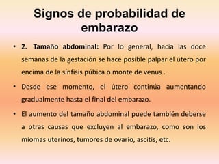 Signos de probabilidad de
embarazo
• 2. Tamaño abdominal: Por lo general, hacia las doce
semanas de la gestación se hace posible palpar el útero por
encima de la sínfisis púbica o monte de venus .
• Desde ese momento, el útero continúa aumentando
gradualmente hasta el final del embarazo.
• El aumento del tamaño abdominal puede también deberse
a otras causas que excluyen al embarazo, como son los
miomas uterinos, tumores de ovario, ascitis, etc.
 