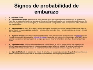 Signos de probabilidad de
embarazo
• 3. Formas del Utero
• a. Signo de Noble-Budin: A partir de las ocho semanas de la gestación la presión del producto de la gestación
hace que se ocupen los fondos de saco que se forman en la unión de la vagina con los lados del cuello uterino. De
modo que se percibe en el tacto vaginal, la forma redondeada y turgente del útero al explorar los lados profundos
del cuello uterino.
• b. Signo de Hegar: A partir de la sexta a octava semana del embarazo, durante el examen bimanual del útero se
siente blando en exceso, pastoso y elástico —en especial el istmo del útero— en contraste con la dureza y firmeza
del cuello uterino.
• c. Signo de Piskacek: Al realizar la exploración física del útero, en especial si la implantación del embrión ocurrió
cercano a uno de los orificios de las trompas de falopio, se percibe una asimetría con prominencia hacia el cuerno
uterino que sostiene la implantación. Es un signo que puede observarse también con el uso de anticonceptivos
orales.
• d. Signo de Goodell: Relacionado con cambios del cuello uterino, el cual se vuelve blando con el embarazo a
diferencia de su consistencia dura en estados no gestacionales. Se hace la analogía de sentir el cuello uterino
como tocar los labios bucales, en vez de sentirlo normalmente como sería el tocarse la punta de la nariz.
• e. Signo de Chadwick: Es la coloración violeta de la vulva y de la vagina que aparece después de seis semanas de
embarazo como resultado normal de la congestión venosa local. Es un signo precoz de embarazo.
 
